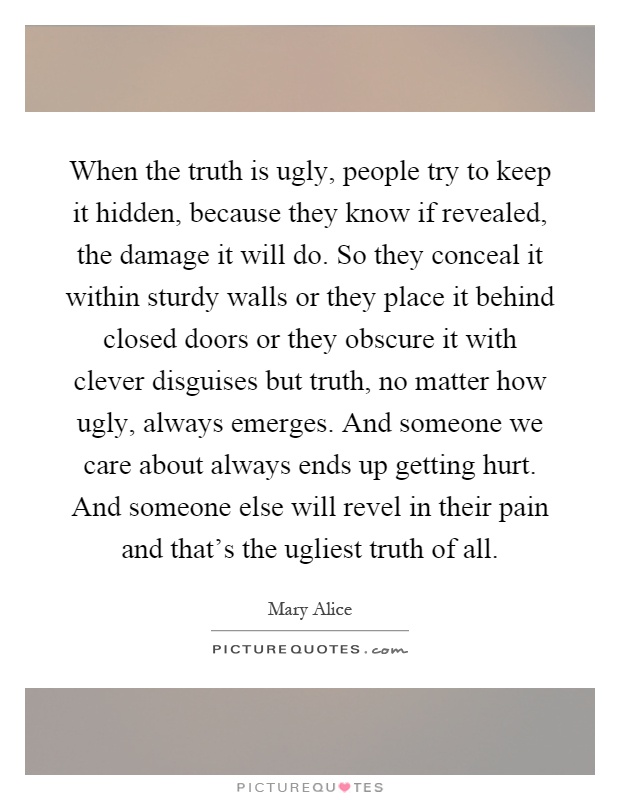 When the truth is ugly, people try to keep it hidden, because they know if revealed, the damage it will do. So they conceal it within sturdy walls or they place it behind closed doors or they obscure it with clever disguises but truth, no matter how ugly, always emerges. And someone we care about always ends up getting hurt. And someone else will revel in their pain and that's the ugliest truth of all Picture Quote #1