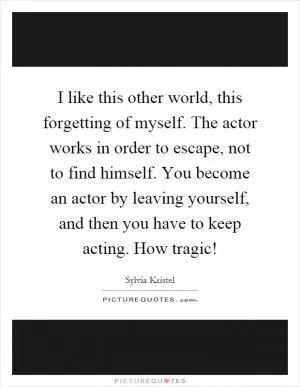 I like this other world, this forgetting of myself. The actor works in order to escape, not to find himself. You become an actor by leaving yourself, and then you have to keep acting. How tragic! Picture Quote #1