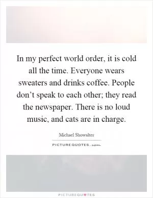 In my perfect world order, it is cold all the time. Everyone wears sweaters and drinks coffee. People don’t speak to each other; they read the newspaper. There is no loud music, and cats are in charge Picture Quote #1