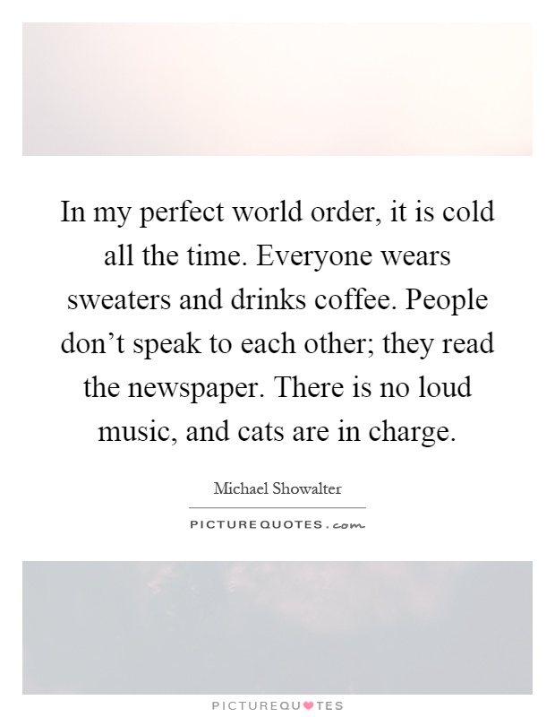 In my perfect world order, it is cold all the time. Everyone wears sweaters and drinks coffee. People don't speak to each other; they read the newspaper. There is no loud music, and cats are in charge Picture Quote #1