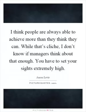 I think people are always able to achieve more than they think they can. While that’s cliche, I don’t know if managers think about that enough. You have to set your sights extremely high Picture Quote #1