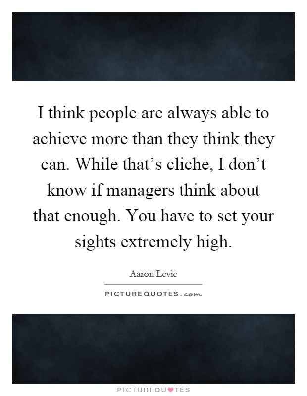I think people are always able to achieve more than they think they can. While that's cliche, I don't know if managers think about that enough. You have to set your sights extremely high Picture Quote #1