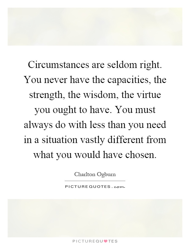 Circumstances are seldom right. You never have the capacities, the strength, the wisdom, the virtue you ought to have. You must always do with less than you need in a situation vastly different from what you would have chosen Picture Quote #1