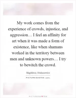 My work comes from the experience of crowds, injustice, and aggression… I feel an affinity for art when it was made a form of existence, like when shamans worked in the territory between men and unknown powers… I try to bewitch the crowd Picture Quote #1