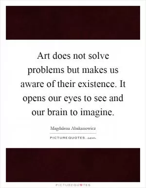 Art does not solve problems but makes us aware of their existence. It opens our eyes to see and our brain to imagine Picture Quote #1