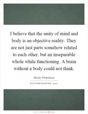 I believe that the unity of mind and body is an objective reality. They are not just parts somehow related to each other, but an inseparable whole while functioning. A brain without a body could not think Picture Quote #1