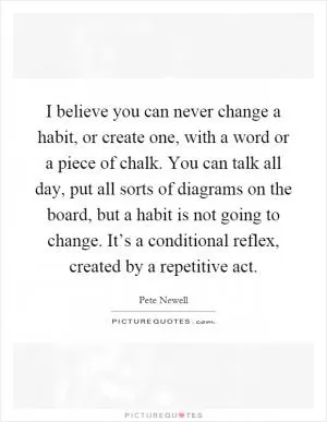 I believe you can never change a habit, or create one, with a word or a piece of chalk. You can talk all day, put all sorts of diagrams on the board, but a habit is not going to change. It’s a conditional reflex, created by a repetitive act Picture Quote #1