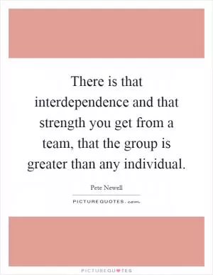 There is that interdependence and that strength you get from a team, that the group is greater than any individual Picture Quote #1