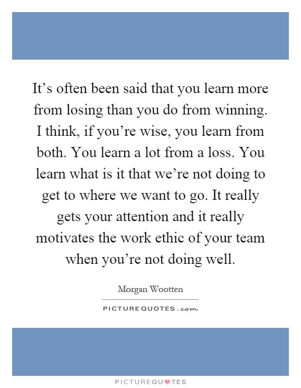 It's often been said that you learn more from losing than you do from winning. I think, if you're wise, you learn from both. You learn a lot from a loss. You learn what is it that we're not doing to get to where we want to go. It really gets your attention and it really motivates the work ethic of your team when you're not doing well Picture Quote #1