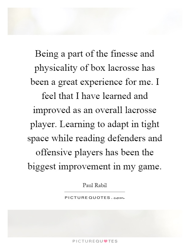 Being a part of the finesse and physicality of box lacrosse has been a great experience for me. I feel that I have learned and improved as an overall lacrosse player. Learning to adapt in tight space while reading defenders and offensive players has been the biggest improvement in my game Picture Quote #1