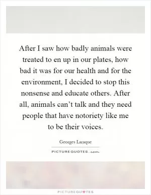 After I saw how badly animals were treated to en up in our plates, how bad it was for our health and for the environment, I decided to stop this nonsense and educate others. After all, animals can’t talk and they need people that have notoriety like me to be their voices Picture Quote #1