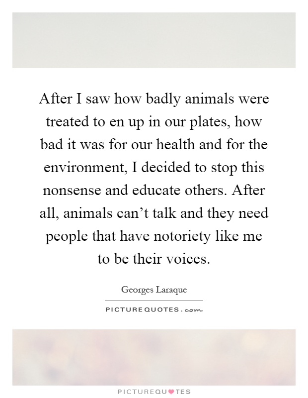 After I saw how badly animals were treated to en up in our plates, how bad it was for our health and for the environment, I decided to stop this nonsense and educate others. After all, animals can't talk and they need people that have notoriety like me to be their voices Picture Quote #1