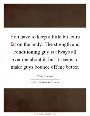 You have to keep a little bit extra fat on the body. The strength and conditioning guy is always all over me about it, but it seems to make guys bounce off me better Picture Quote #1