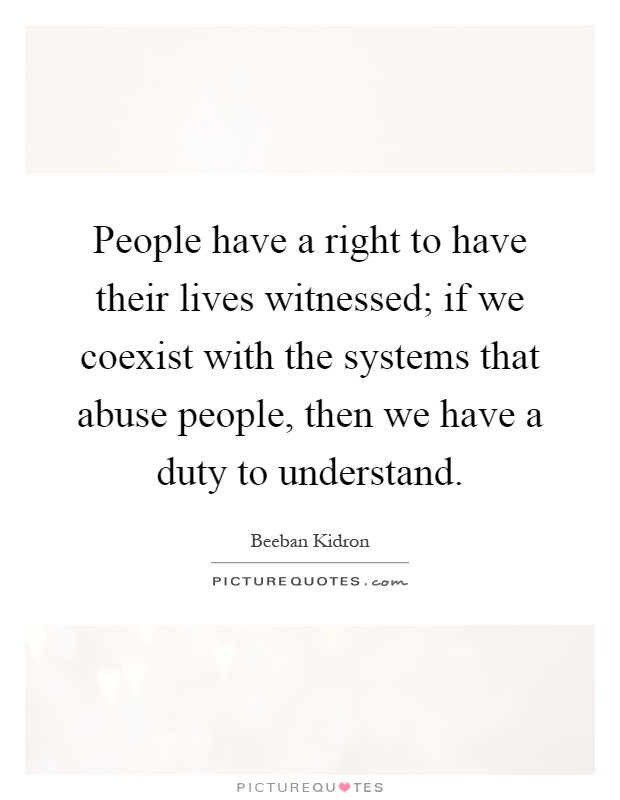 People have a right to have their lives witnessed; if we coexist with the systems that abuse people, then we have a duty to understand Picture Quote #1