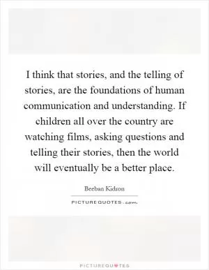 I think that stories, and the telling of stories, are the foundations of human communication and understanding. If children all over the country are watching films, asking questions and telling their stories, then the world will eventually be a better place Picture Quote #1