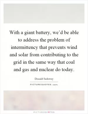 With a giant battery, we’d be able to address the problem of intermittency that prevents wind and solar from contributing to the grid in the same way that coal and gas and nuclear do today Picture Quote #1