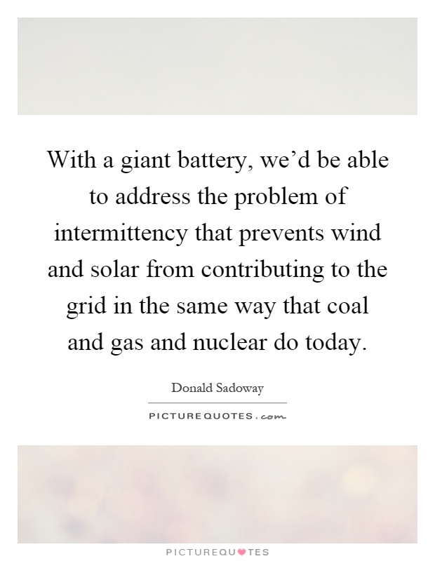 With a giant battery, we'd be able to address the problem of intermittency that prevents wind and solar from contributing to the grid in the same way that coal and gas and nuclear do today Picture Quote #1