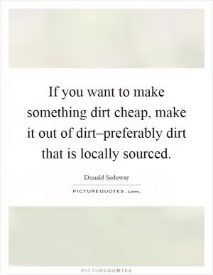If you want to make something dirt cheap, make it out of dirt–preferably dirt that is locally sourced Picture Quote #1
