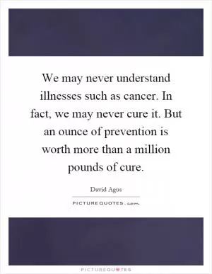 We may never understand illnesses such as cancer. In fact, we may never cure it. But an ounce of prevention is worth more than a million pounds of cure Picture Quote #1