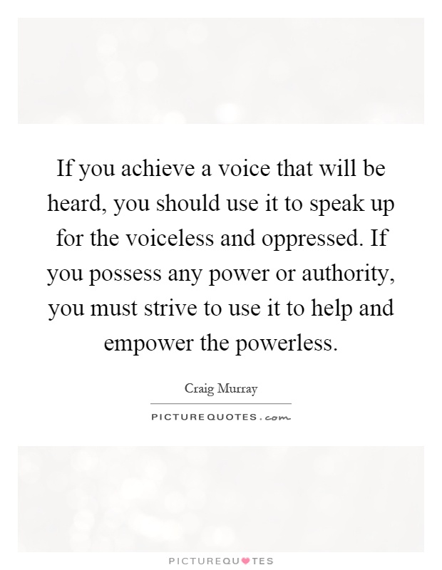 If you achieve a voice that will be heard, you should use it to speak up for the voiceless and oppressed. If you possess any power or authority, you must strive to use it to help and empower the powerless Picture Quote #1