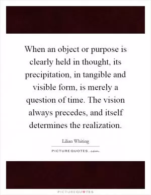 When an object or purpose is clearly held in thought, its precipitation, in tangible and visible form, is merely a question of time. The vision always precedes, and itself determines the realization Picture Quote #1
