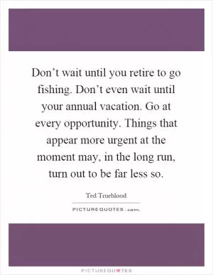 Don’t wait until you retire to go fishing. Don’t even wait until your annual vacation. Go at every opportunity. Things that appear more urgent at the moment may, in the long run, turn out to be far less so Picture Quote #1