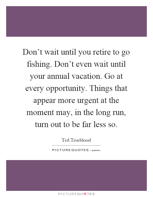 Don't wait until you retire to go fishing. Don't even wait until your annual vacation. Go at every opportunity. Things that appear more urgent at the moment may, in the long run, turn out to be far less so Picture Quote #1