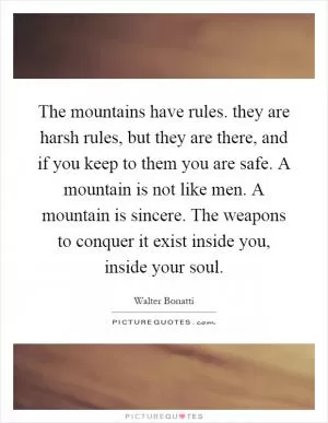 The mountains have rules. they are harsh rules, but they are there, and if you keep to them you are safe. A mountain is not like men. A mountain is sincere. The weapons to conquer it exist inside you, inside your soul Picture Quote #1