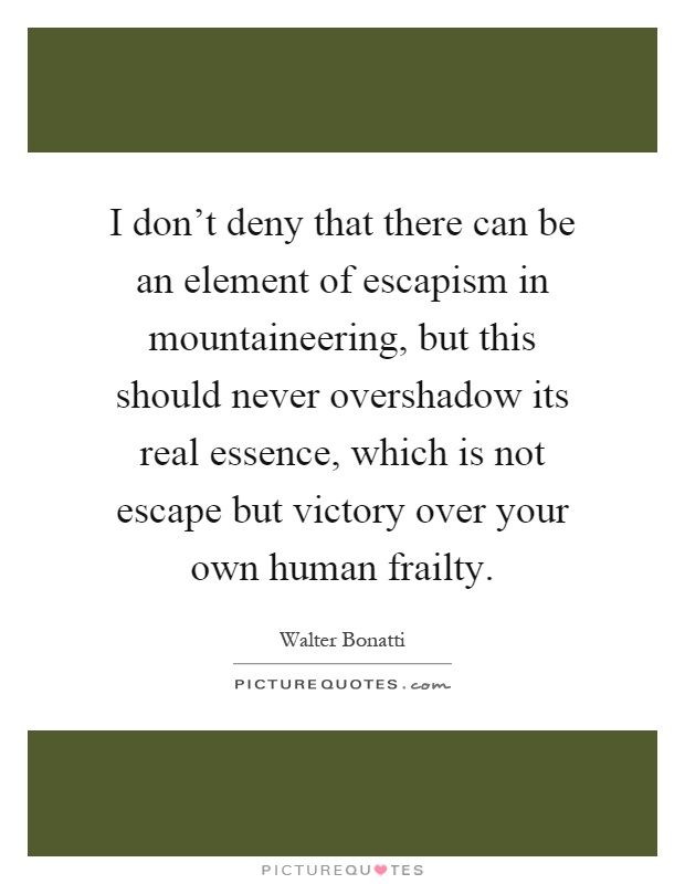I don't deny that there can be an element of escapism in mountaineering, but this should never overshadow its real essence, which is not escape but victory over your own human frailty Picture Quote #1