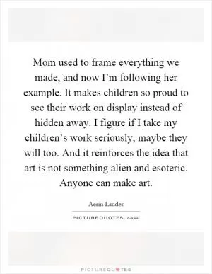 Mom used to frame everything we made, and now I’m following her example. It makes children so proud to see their work on display instead of hidden away. I figure if I take my children’s work seriously, maybe they will too. And it reinforces the idea that art is not something alien and esoteric. Anyone can make art Picture Quote #1