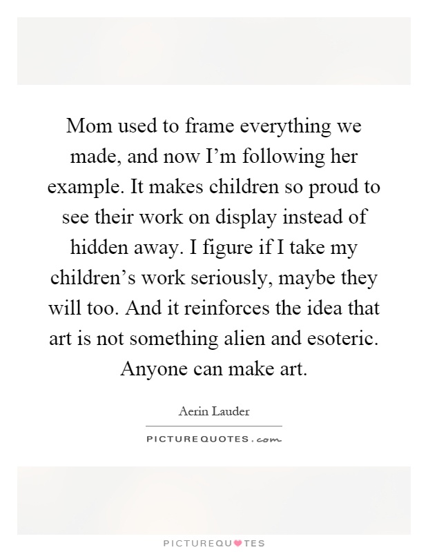 Mom used to frame everything we made, and now I'm following her example. It makes children so proud to see their work on display instead of hidden away. I figure if I take my children's work seriously, maybe they will too. And it reinforces the idea that art is not something alien and esoteric. Anyone can make art Picture Quote #1