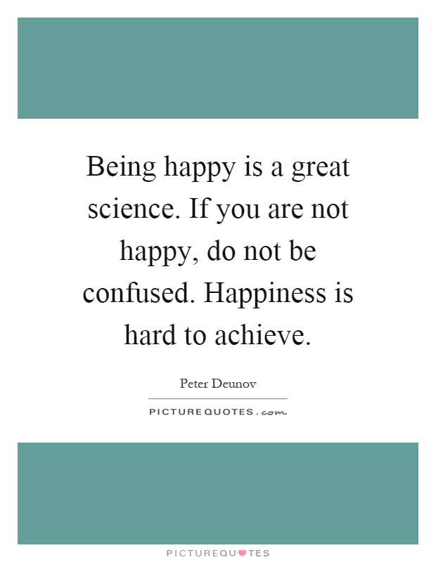 Being happy is a great science. If you are not happy, do not be confused. Happiness is hard to achieve Picture Quote #1
