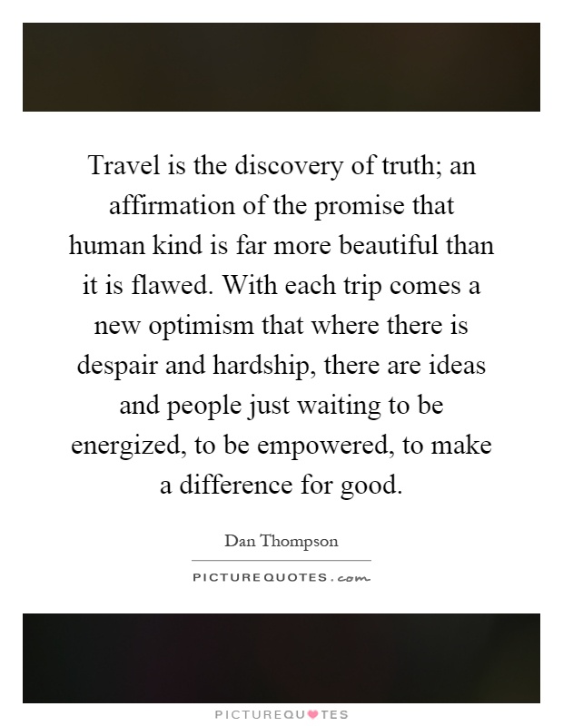 Travel is the discovery of truth; an affirmation of the promise that human kind is far more beautiful than it is flawed. With each trip comes a new optimism that where there is despair and hardship, there are ideas and people just waiting to be energized, to be empowered, to make a difference for good Picture Quote #1