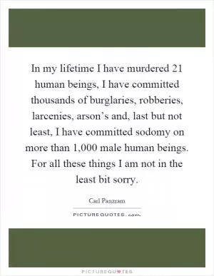 In my lifetime I have murdered 21 human beings, I have committed thousands of burglaries, robberies, larcenies, arson’s and, last but not least, I have committed sodomy on more than 1,000 male human beings. For all these things I am not in the least bit sorry Picture Quote #1