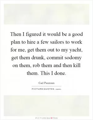 Then I figured it would be a good plan to hire a few sailors to work for me, get them out to my yacht, get them drunk, commit sodomy on them, rob them and then kill them. This I done Picture Quote #1