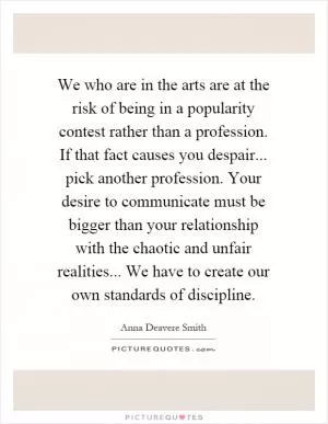 We who are in the arts are at the risk of being in a popularity contest rather than a profession. If that fact causes you despair... pick another profession. Your desire to communicate must be bigger than your relationship with the chaotic and unfair realities... We have to create our own standards of discipline Picture Quote #1