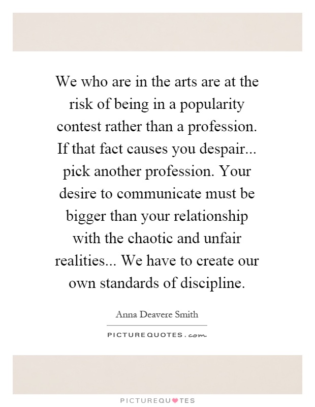 We who are in the arts are at the risk of being in a popularity contest rather than a profession. If that fact causes you despair... pick another profession. Your desire to communicate must be bigger than your relationship with the chaotic and unfair realities... We have to create our own standards of discipline Picture Quote #1