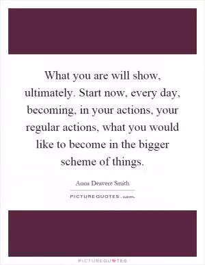 What you are will show, ultimately. Start now, every day, becoming, in your actions, your regular actions, what you would like to become in the bigger scheme of things Picture Quote #1