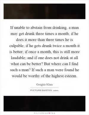 If unable to abstain from drinking, a man may get drunk three times a month; if he does it more than three times he is culpable; if he gets drunk twice a month it is better; if once a month, this is still more laudable; and if one does not drink at all what can be better? But where can I find such a man? If such a man were found he would be worthy of the highest esteem Picture Quote #1