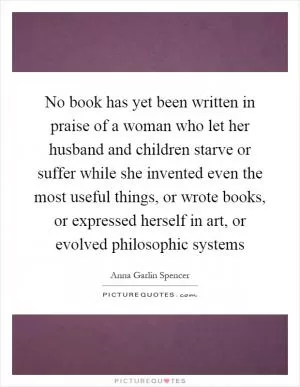 No book has yet been written in praise of a woman who let her husband and children starve or suffer while she invented even the most useful things, or wrote books, or expressed herself in art, or evolved philosophic systems Picture Quote #1