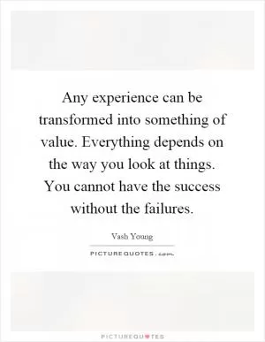 Any experience can be transformed into something of value. Everything depends on the way you look at things. You cannot have the success without the failures Picture Quote #1