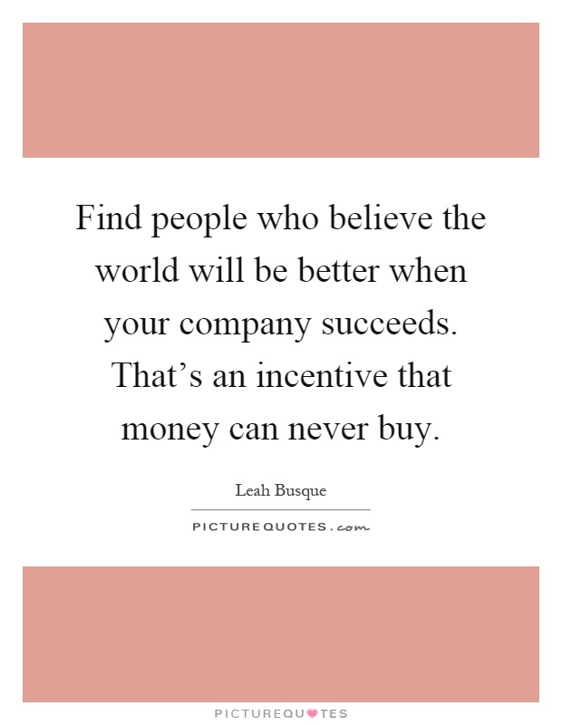 Find people who believe the world will be better when your company succeeds. That's an incentive that money can never buy Picture Quote #1
