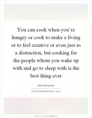 You can cook when you’re hungry or cook to make a living or to feel creative or even just as a distraction, but cooking for the people whom you wake up with and go to sleep with is the best thing ever Picture Quote #1