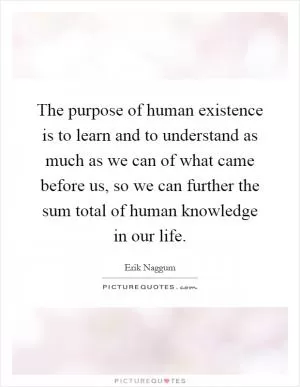 The purpose of human existence is to learn and to understand as much as we can of what came before us, so we can further the sum total of human knowledge in our life Picture Quote #1