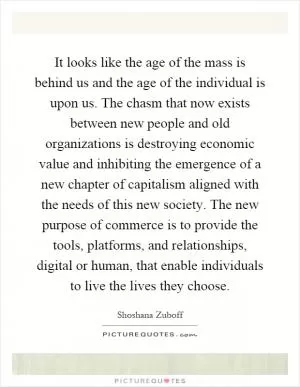 It looks like the age of the mass is behind us and the age of the individual is upon us. The chasm that now exists between new people and old organizations is destroying economic value and inhibiting the emergence of a new chapter of capitalism aligned with the needs of this new society. The new purpose of commerce is to provide the tools, platforms, and relationships, digital or human, that enable individuals to live the lives they choose Picture Quote #1