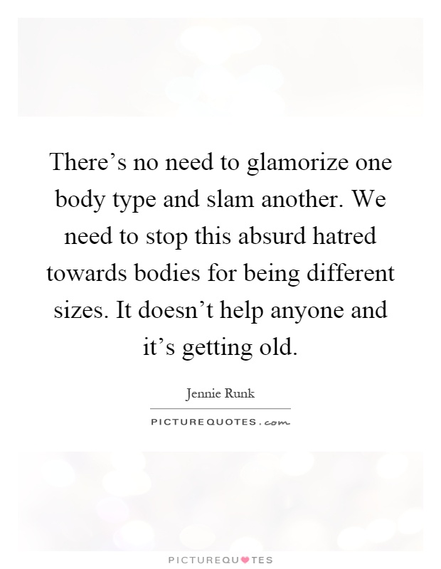 There's no need to glamorize one body type and slam another. We need to stop this absurd hatred towards bodies for being different sizes. It doesn't help anyone and it's getting old Picture Quote #1