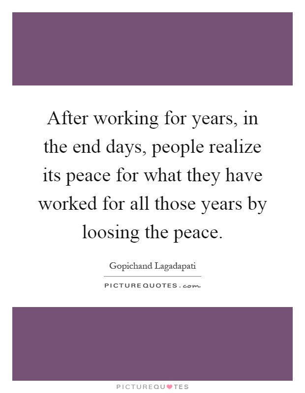 After working for years, in the end days, people realize its peace for what they have worked for all those years by loosing the peace Picture Quote #1