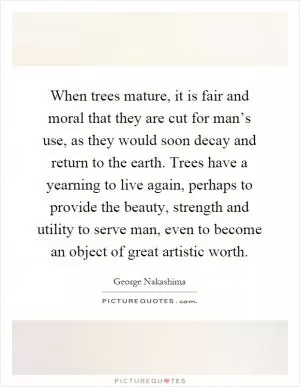 When trees mature, it is fair and moral that they are cut for man’s use, as they would soon decay and return to the earth. Trees have a yearning to live again, perhaps to provide the beauty, strength and utility to serve man, even to become an object of great artistic worth Picture Quote #1