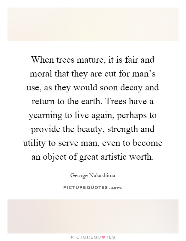 When trees mature, it is fair and moral that they are cut for man's use, as they would soon decay and return to the earth. Trees have a yearning to live again, perhaps to provide the beauty, strength and utility to serve man, even to become an object of great artistic worth Picture Quote #1
