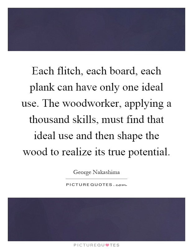 Each flitch, each board, each plank can have only one ideal use. The woodworker, applying a thousand skills, must find that ideal use and then shape the wood to realize its true potential Picture Quote #1
